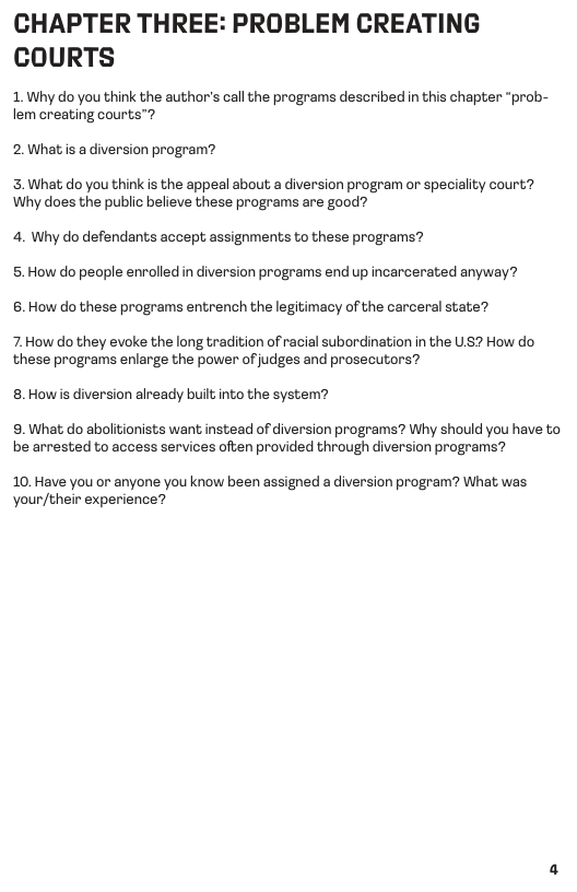 CHAPTER THREE: PROBLEM CREATING COURTS  1. Why o you think the author’s call the programs described in this chapter “prob- lem creating courts™?  2.What is a diversion program?  3.What; do you think is the appeal about a diversion program or speciality court? Why does the public believe these programs are good?  4. Why do defendants accept assignments to these programs? 5. How do people enrolled in diversion programs end up incarcerated anyway? 6. How do these programs entrench the legitimacy of the carceral state?  7. How do they evoke the long tradition of racial subordination in the US? How do these programs enlarge the power of judges and prosecutors?  8.Howis diversion already built into the system?  9. What do abolitionists want instead of diversion programs? Why should you have to be arrested to access services often provided through diversion programs?  10. Have you or anyone you know been assigned a diversion program? What was Your/their experience? 